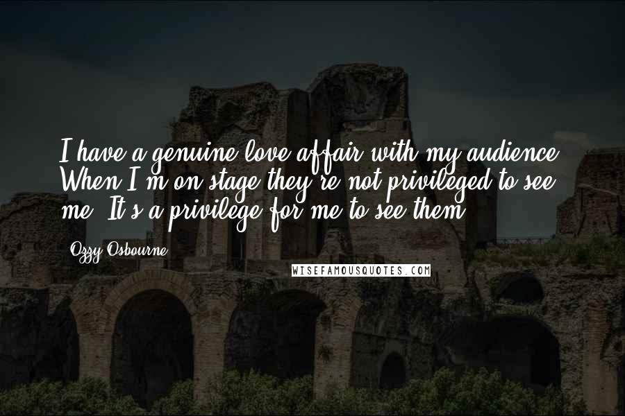 Ozzy Osbourne Quotes: I have a genuine love affair with my audience. When I'm on stage they're not privileged to see me. It's a privilege for me to see them.