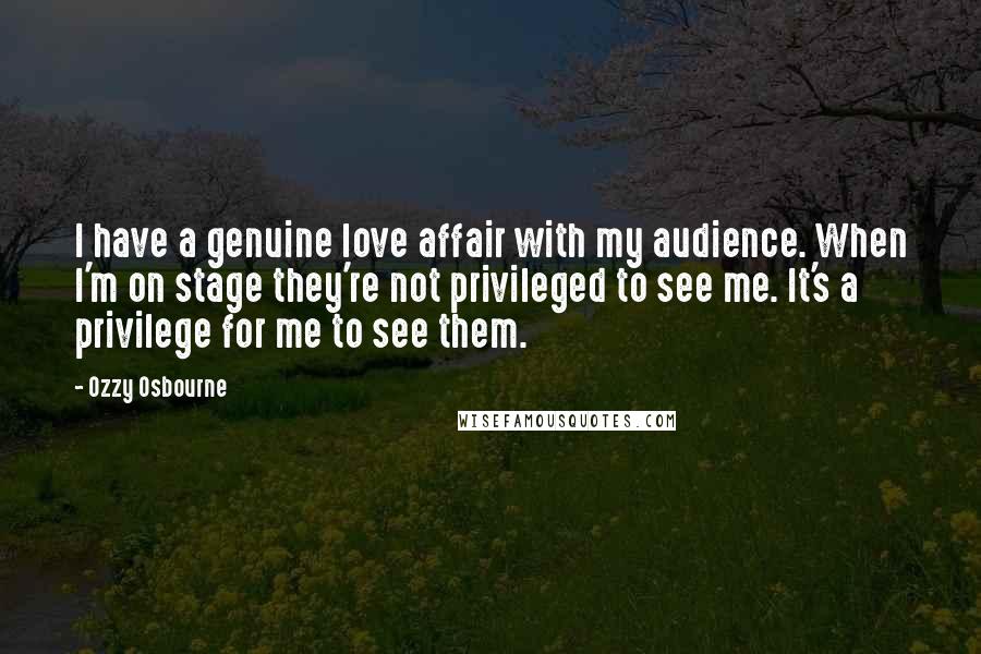 Ozzy Osbourne Quotes: I have a genuine love affair with my audience. When I'm on stage they're not privileged to see me. It's a privilege for me to see them.