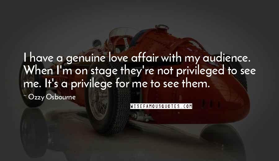 Ozzy Osbourne Quotes: I have a genuine love affair with my audience. When I'm on stage they're not privileged to see me. It's a privilege for me to see them.