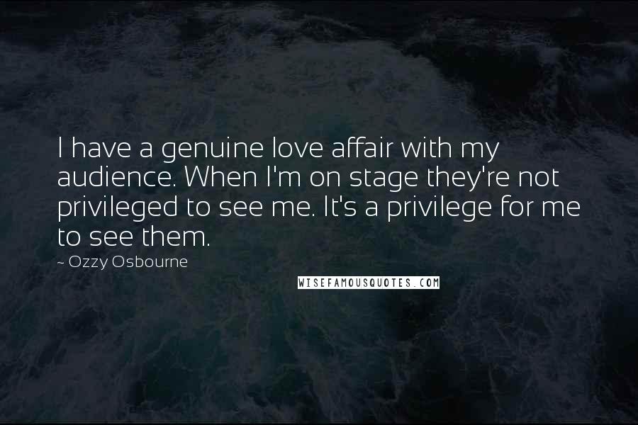 Ozzy Osbourne Quotes: I have a genuine love affair with my audience. When I'm on stage they're not privileged to see me. It's a privilege for me to see them.