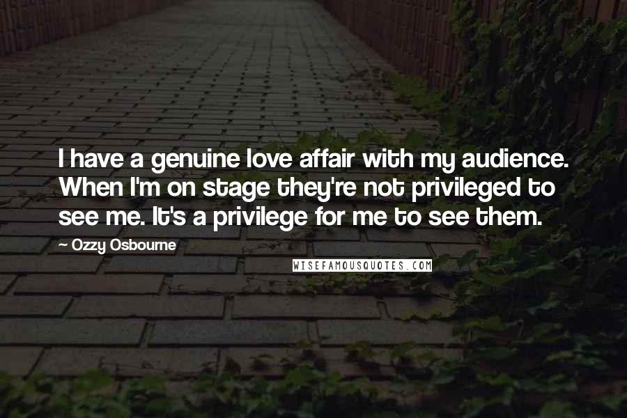 Ozzy Osbourne Quotes: I have a genuine love affair with my audience. When I'm on stage they're not privileged to see me. It's a privilege for me to see them.