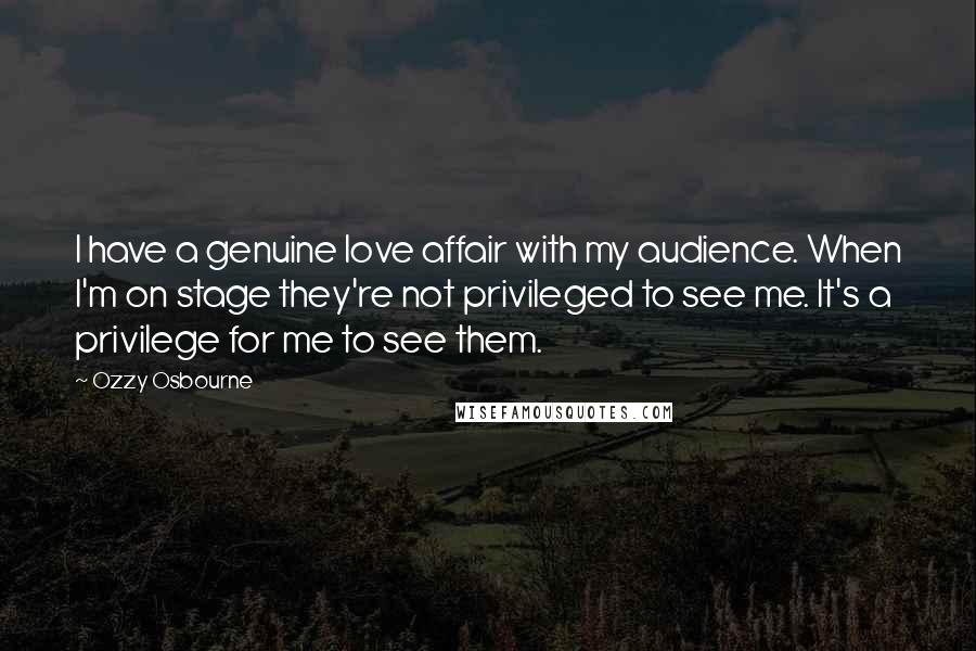 Ozzy Osbourne Quotes: I have a genuine love affair with my audience. When I'm on stage they're not privileged to see me. It's a privilege for me to see them.