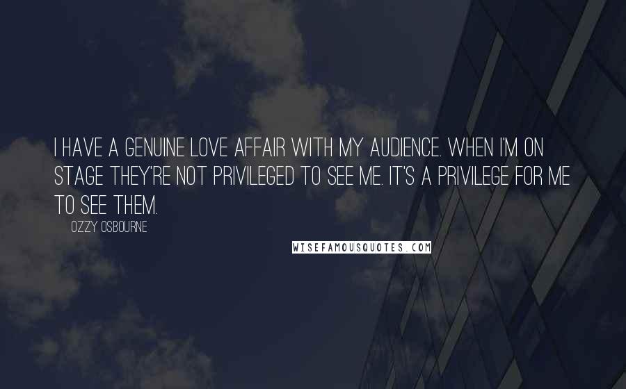 Ozzy Osbourne Quotes: I have a genuine love affair with my audience. When I'm on stage they're not privileged to see me. It's a privilege for me to see them.