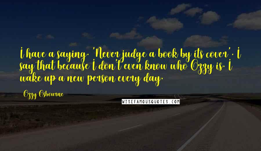 Ozzy Osbourne Quotes: I have a saying. 'Never judge a book by its cover'. I say that because I don't even know who Ozzy is. I wake up a new person every day.