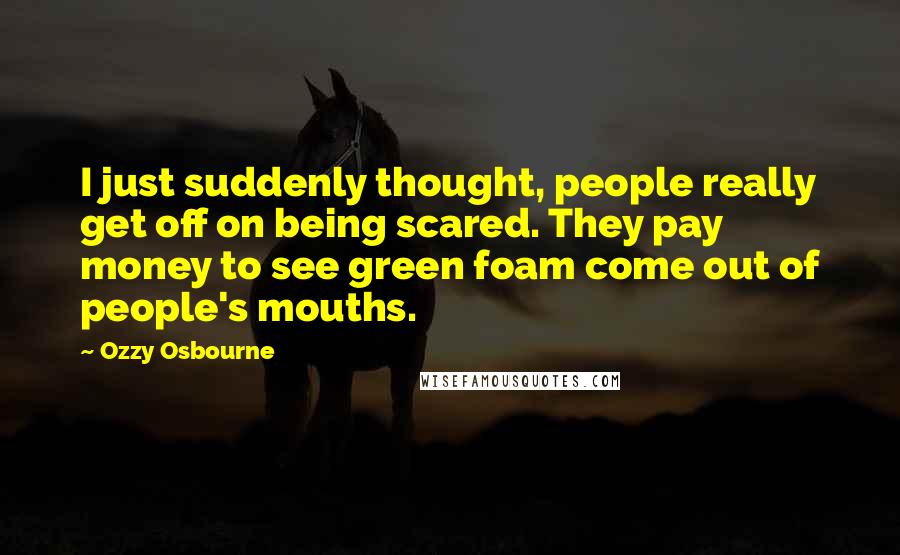 Ozzy Osbourne Quotes: I just suddenly thought, people really get off on being scared. They pay money to see green foam come out of people's mouths.