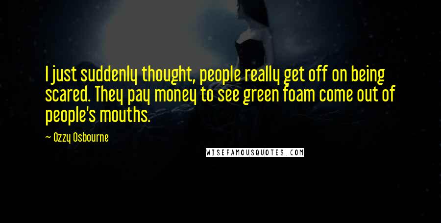 Ozzy Osbourne Quotes: I just suddenly thought, people really get off on being scared. They pay money to see green foam come out of people's mouths.