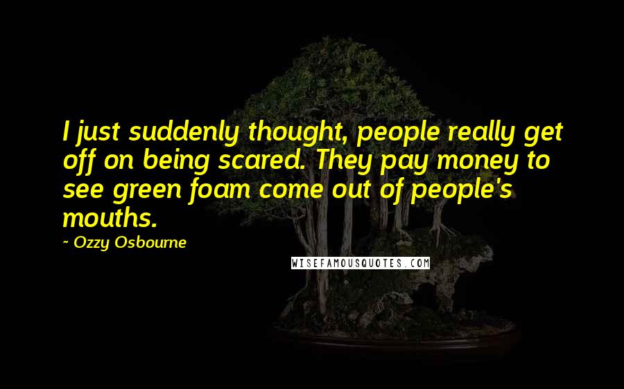 Ozzy Osbourne Quotes: I just suddenly thought, people really get off on being scared. They pay money to see green foam come out of people's mouths.