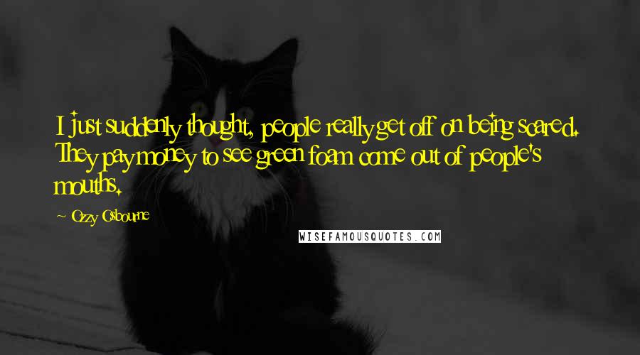 Ozzy Osbourne Quotes: I just suddenly thought, people really get off on being scared. They pay money to see green foam come out of people's mouths.