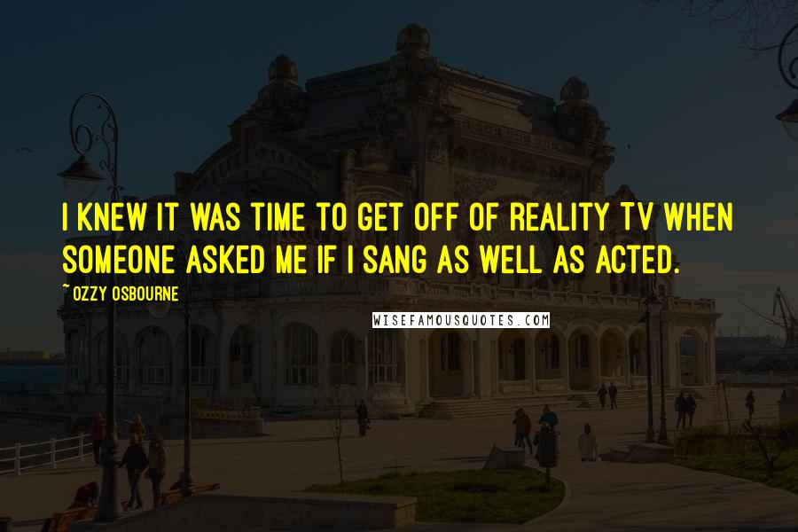 Ozzy Osbourne Quotes: I knew it was time to get off of reality TV when someone asked me if I sang as well as acted.