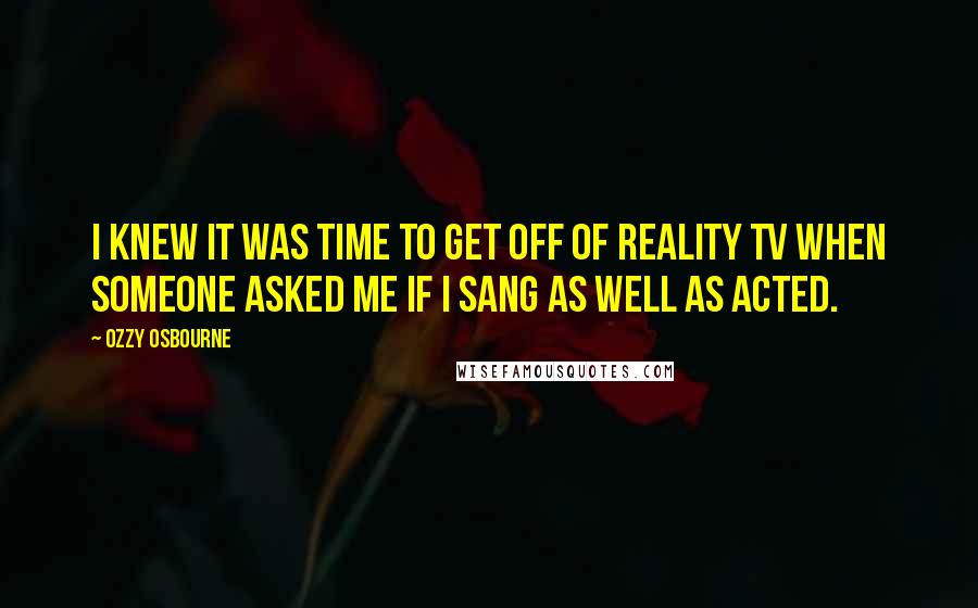 Ozzy Osbourne Quotes: I knew it was time to get off of reality TV when someone asked me if I sang as well as acted.