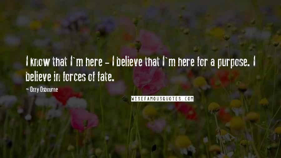 Ozzy Osbourne Quotes: I know that I'm here - I believe that I'm here for a purpose. I believe in forces of fate.