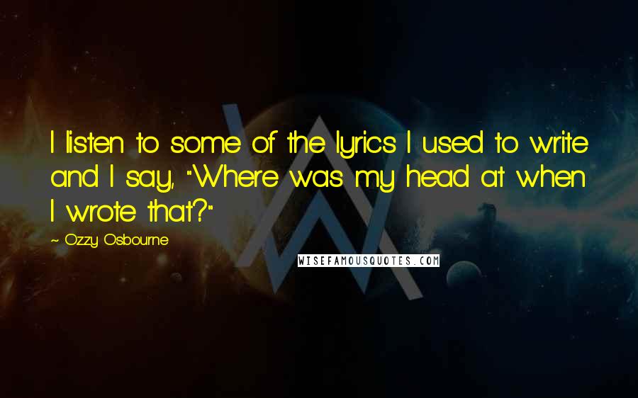 Ozzy Osbourne Quotes: I listen to some of the lyrics I used to write and I say, "Where was my head at when I wrote that?"