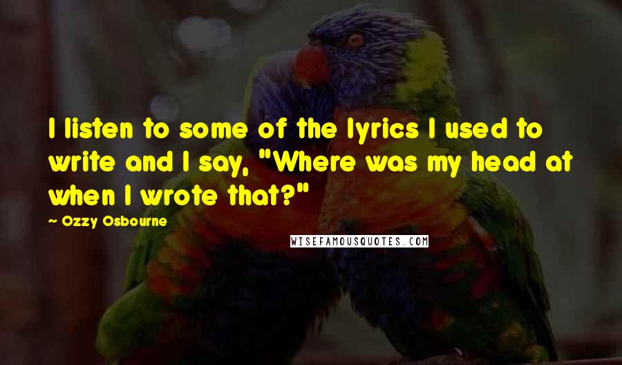 Ozzy Osbourne Quotes: I listen to some of the lyrics I used to write and I say, "Where was my head at when I wrote that?"