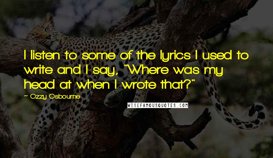 Ozzy Osbourne Quotes: I listen to some of the lyrics I used to write and I say, "Where was my head at when I wrote that?"