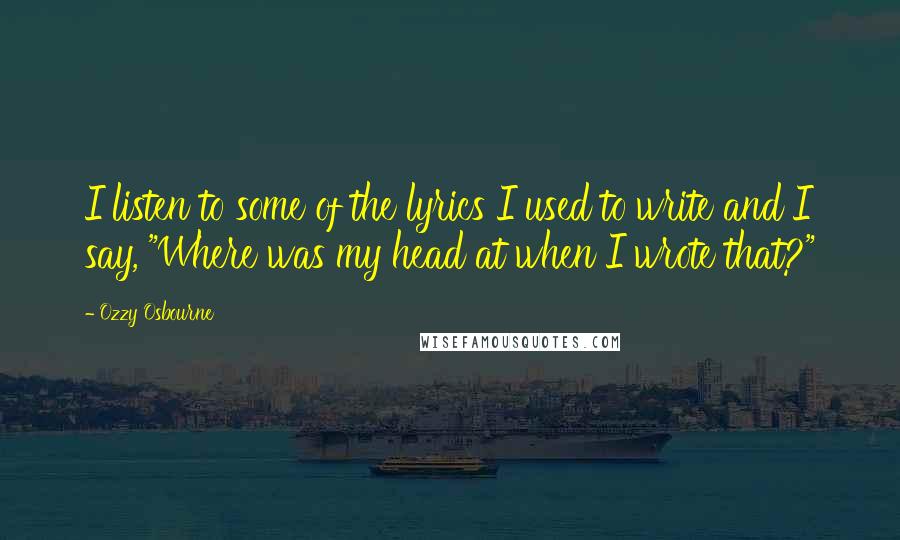 Ozzy Osbourne Quotes: I listen to some of the lyrics I used to write and I say, "Where was my head at when I wrote that?"