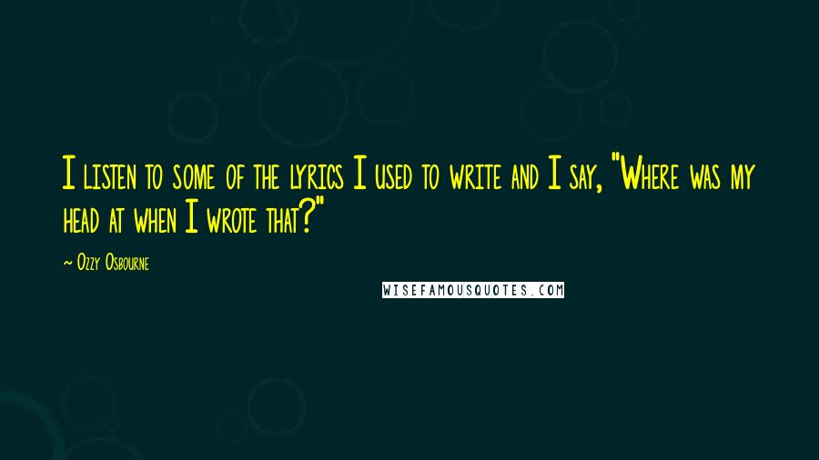 Ozzy Osbourne Quotes: I listen to some of the lyrics I used to write and I say, "Where was my head at when I wrote that?"