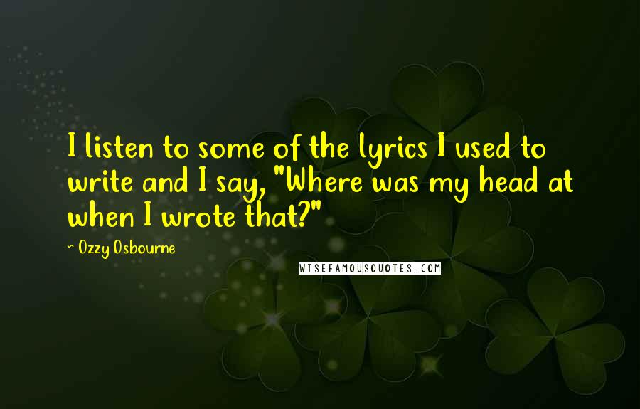 Ozzy Osbourne Quotes: I listen to some of the lyrics I used to write and I say, "Where was my head at when I wrote that?"