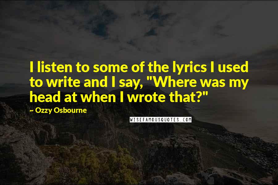 Ozzy Osbourne Quotes: I listen to some of the lyrics I used to write and I say, "Where was my head at when I wrote that?"