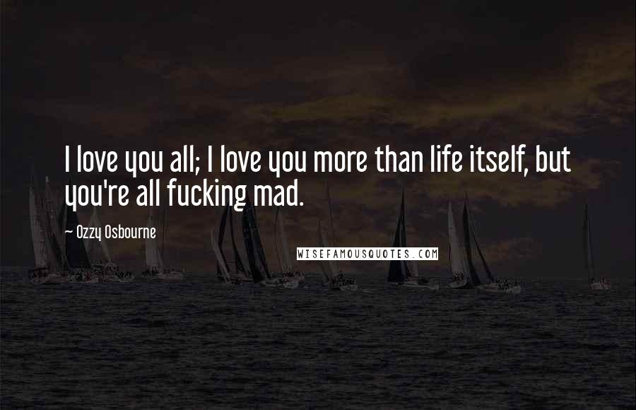 Ozzy Osbourne Quotes: I love you all; I love you more than life itself, but you're all fucking mad.