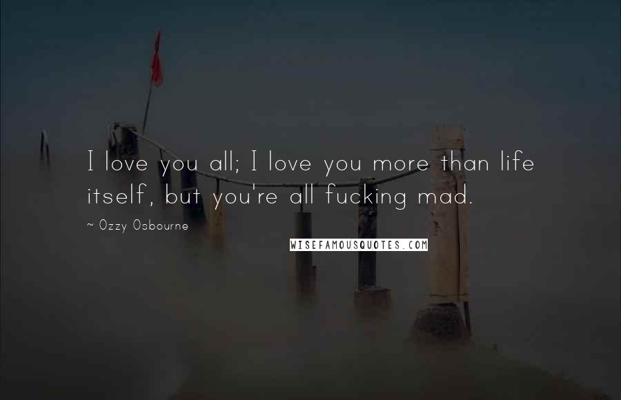 Ozzy Osbourne Quotes: I love you all; I love you more than life itself, but you're all fucking mad.