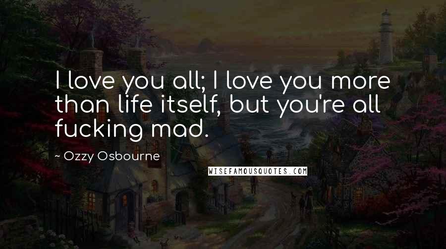 Ozzy Osbourne Quotes: I love you all; I love you more than life itself, but you're all fucking mad.