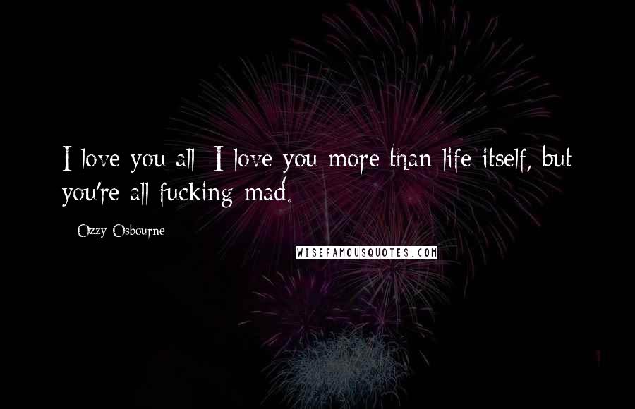 Ozzy Osbourne Quotes: I love you all; I love you more than life itself, but you're all fucking mad.
