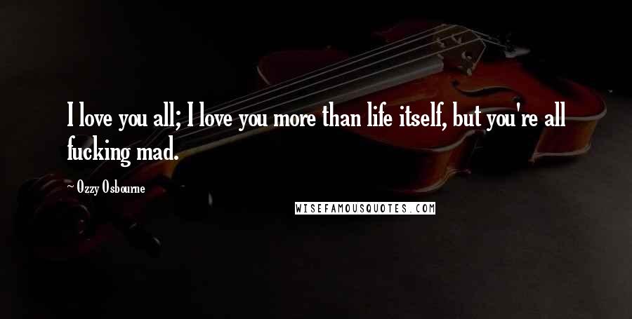 Ozzy Osbourne Quotes: I love you all; I love you more than life itself, but you're all fucking mad.