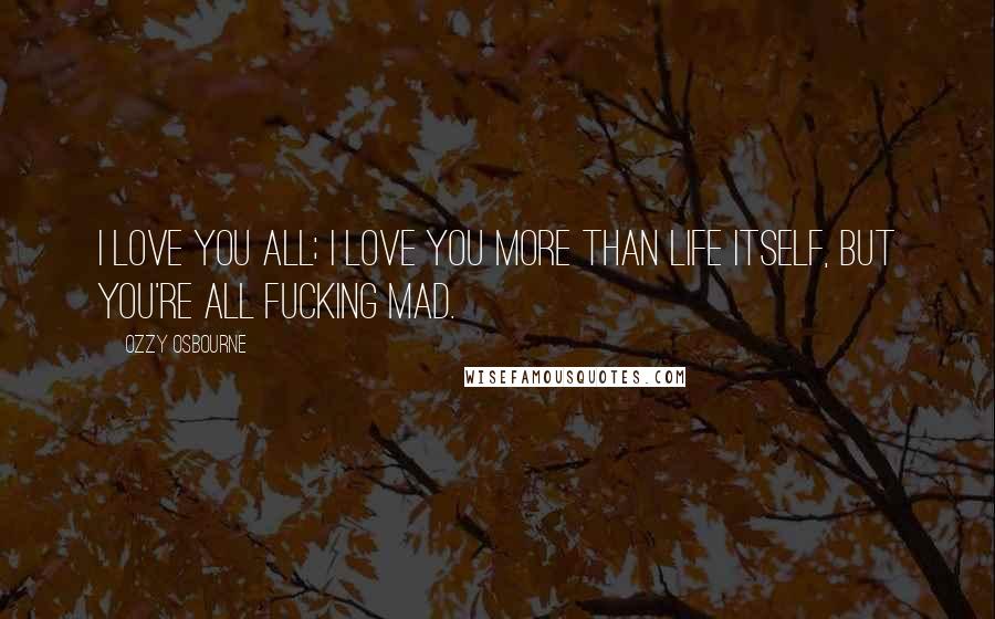 Ozzy Osbourne Quotes: I love you all; I love you more than life itself, but you're all fucking mad.