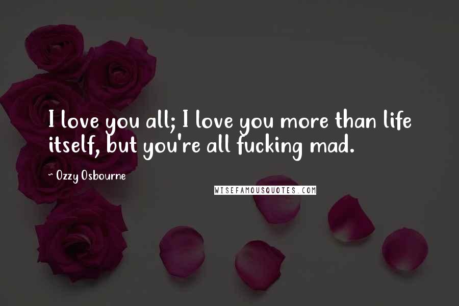 Ozzy Osbourne Quotes: I love you all; I love you more than life itself, but you're all fucking mad.