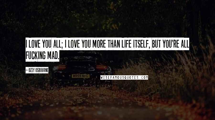Ozzy Osbourne Quotes: I love you all; I love you more than life itself, but you're all fucking mad.