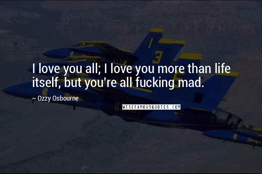 Ozzy Osbourne Quotes: I love you all; I love you more than life itself, but you're all fucking mad.