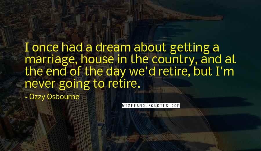 Ozzy Osbourne Quotes: I once had a dream about getting a marriage, house in the country, and at the end of the day we'd retire, but I'm never going to retire.