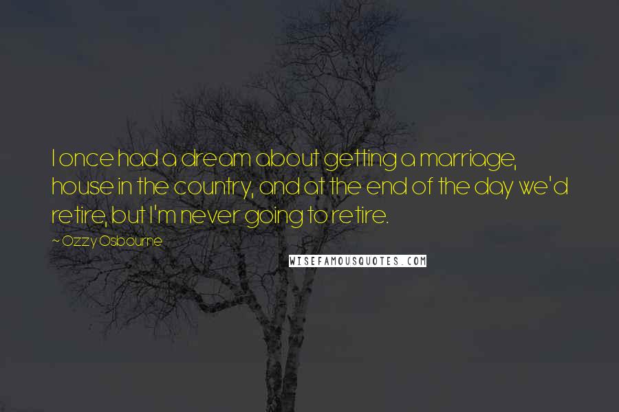 Ozzy Osbourne Quotes: I once had a dream about getting a marriage, house in the country, and at the end of the day we'd retire, but I'm never going to retire.