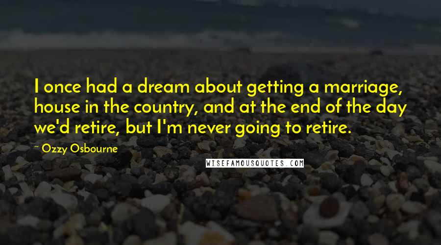 Ozzy Osbourne Quotes: I once had a dream about getting a marriage, house in the country, and at the end of the day we'd retire, but I'm never going to retire.