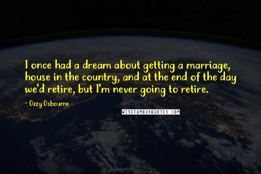 Ozzy Osbourne Quotes: I once had a dream about getting a marriage, house in the country, and at the end of the day we'd retire, but I'm never going to retire.