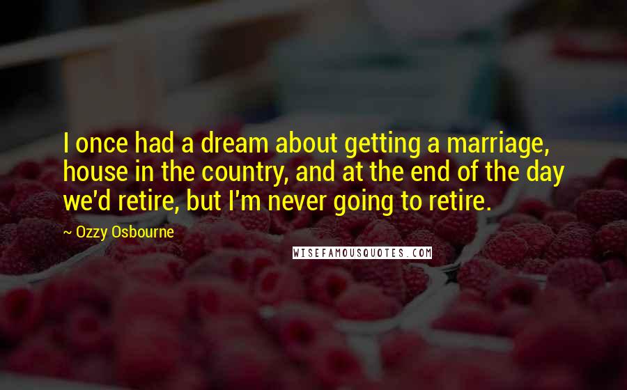 Ozzy Osbourne Quotes: I once had a dream about getting a marriage, house in the country, and at the end of the day we'd retire, but I'm never going to retire.