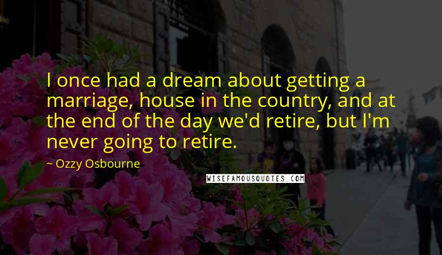 Ozzy Osbourne Quotes: I once had a dream about getting a marriage, house in the country, and at the end of the day we'd retire, but I'm never going to retire.