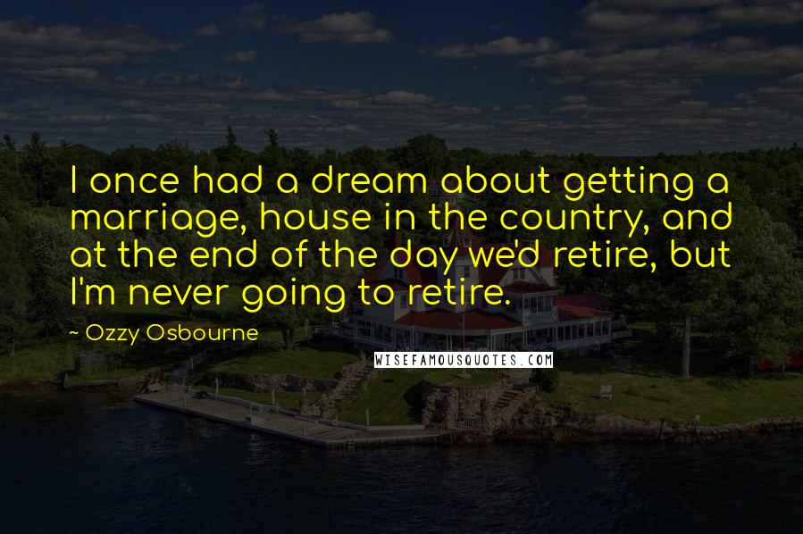 Ozzy Osbourne Quotes: I once had a dream about getting a marriage, house in the country, and at the end of the day we'd retire, but I'm never going to retire.