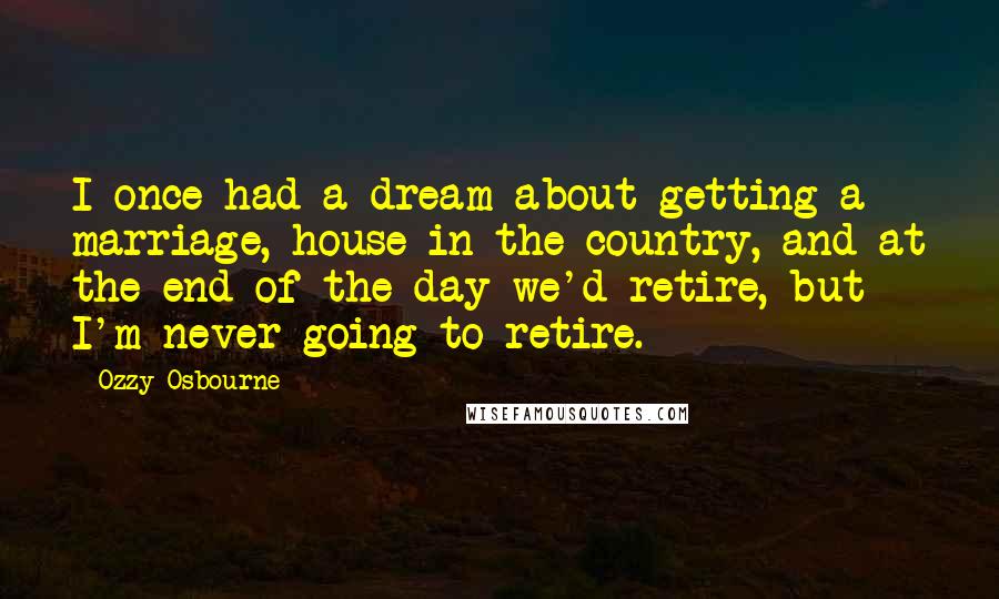 Ozzy Osbourne Quotes: I once had a dream about getting a marriage, house in the country, and at the end of the day we'd retire, but I'm never going to retire.