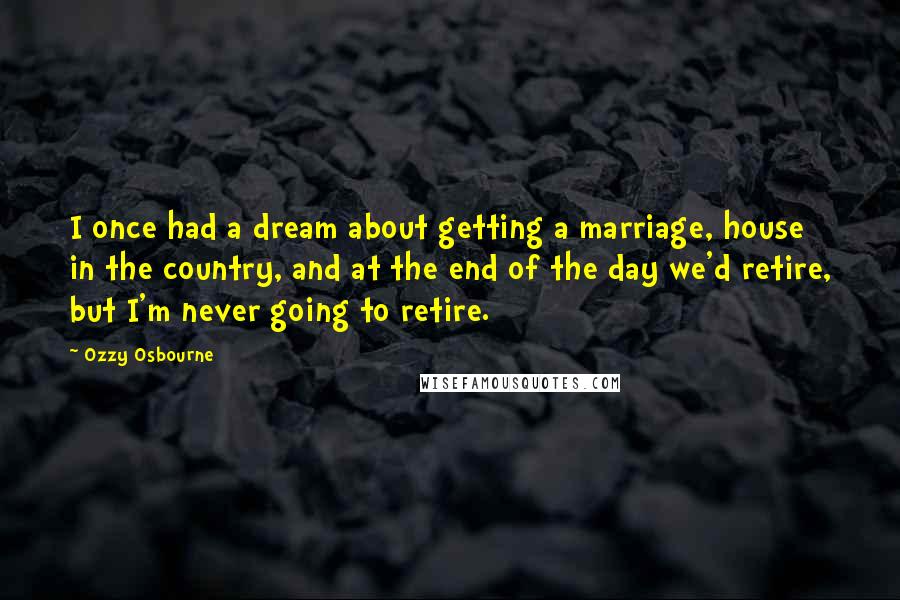 Ozzy Osbourne Quotes: I once had a dream about getting a marriage, house in the country, and at the end of the day we'd retire, but I'm never going to retire.