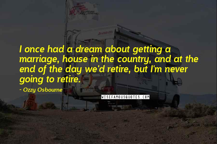 Ozzy Osbourne Quotes: I once had a dream about getting a marriage, house in the country, and at the end of the day we'd retire, but I'm never going to retire.