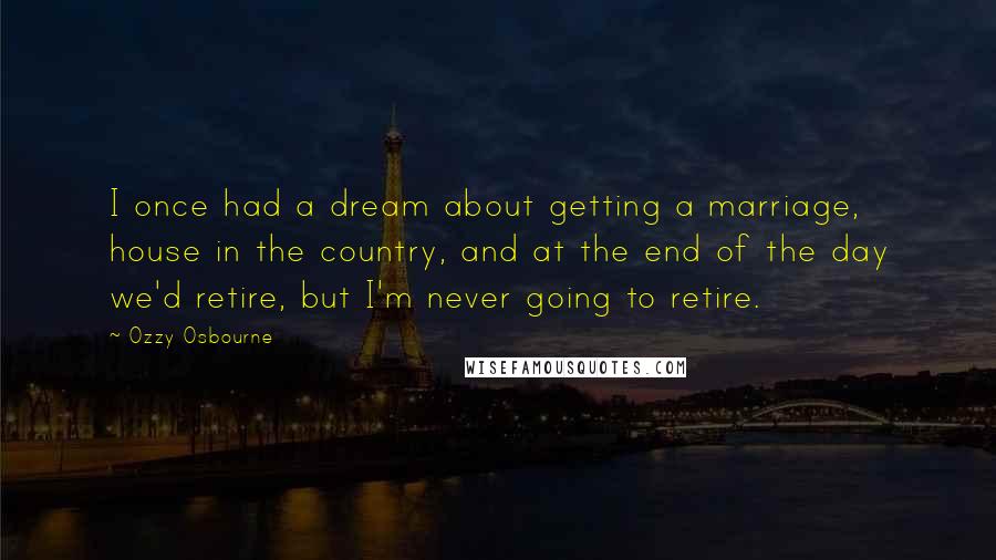 Ozzy Osbourne Quotes: I once had a dream about getting a marriage, house in the country, and at the end of the day we'd retire, but I'm never going to retire.