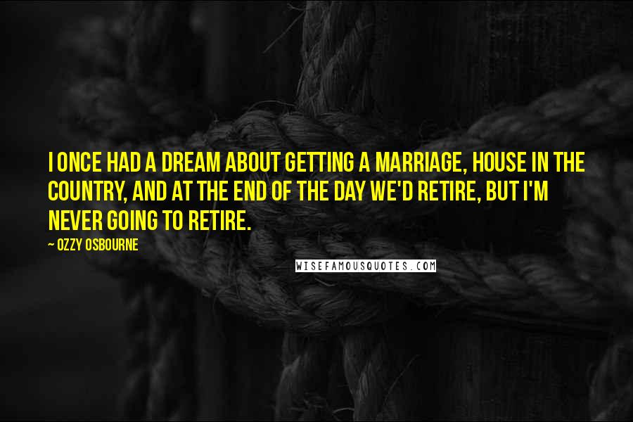 Ozzy Osbourne Quotes: I once had a dream about getting a marriage, house in the country, and at the end of the day we'd retire, but I'm never going to retire.