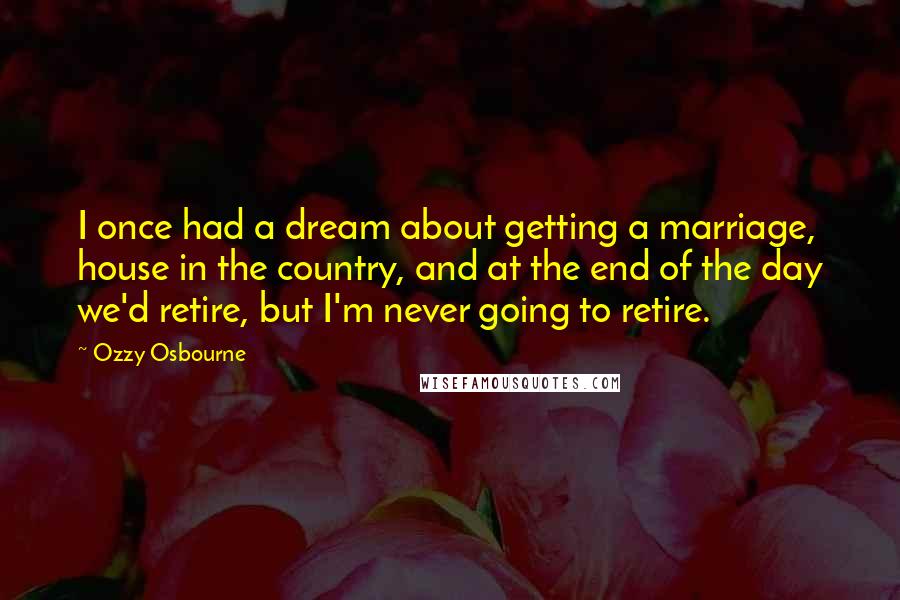 Ozzy Osbourne Quotes: I once had a dream about getting a marriage, house in the country, and at the end of the day we'd retire, but I'm never going to retire.