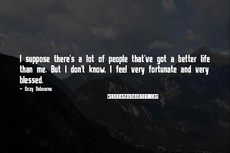 Ozzy Osbourne Quotes: I suppose there's a lot of people that've got a better life than me. But I don't know, I feel very fortunate and very blessed.
