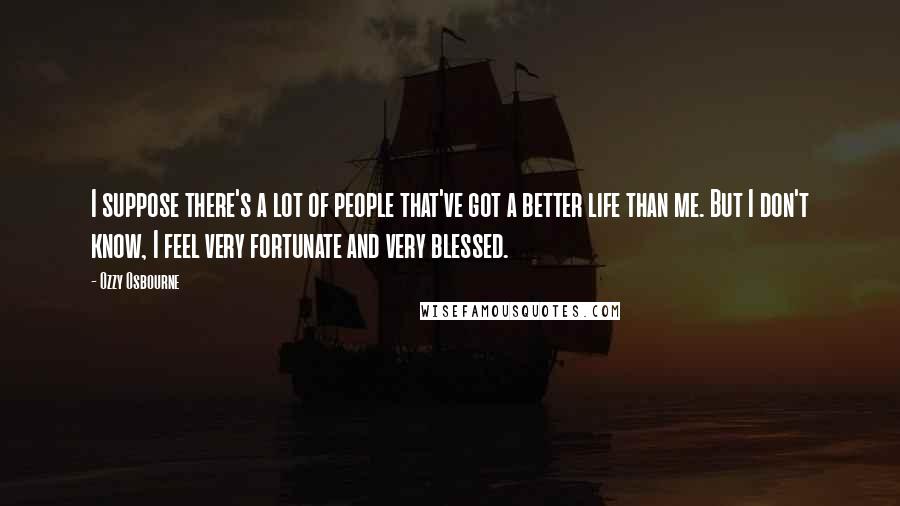 Ozzy Osbourne Quotes: I suppose there's a lot of people that've got a better life than me. But I don't know, I feel very fortunate and very blessed.