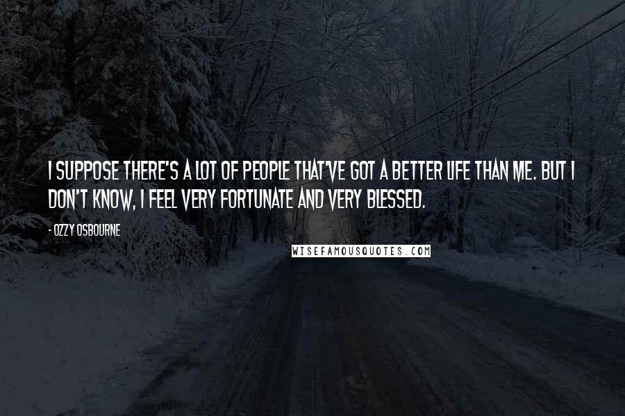 Ozzy Osbourne Quotes: I suppose there's a lot of people that've got a better life than me. But I don't know, I feel very fortunate and very blessed.