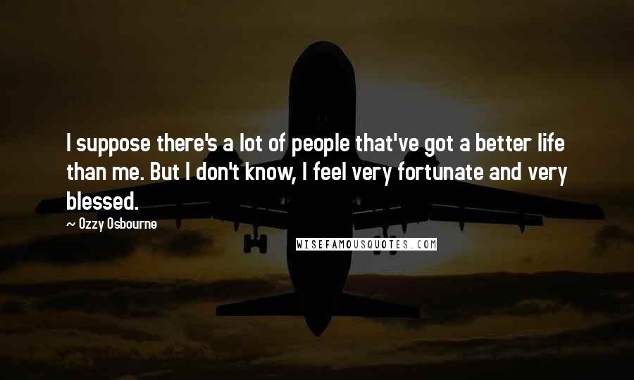 Ozzy Osbourne Quotes: I suppose there's a lot of people that've got a better life than me. But I don't know, I feel very fortunate and very blessed.