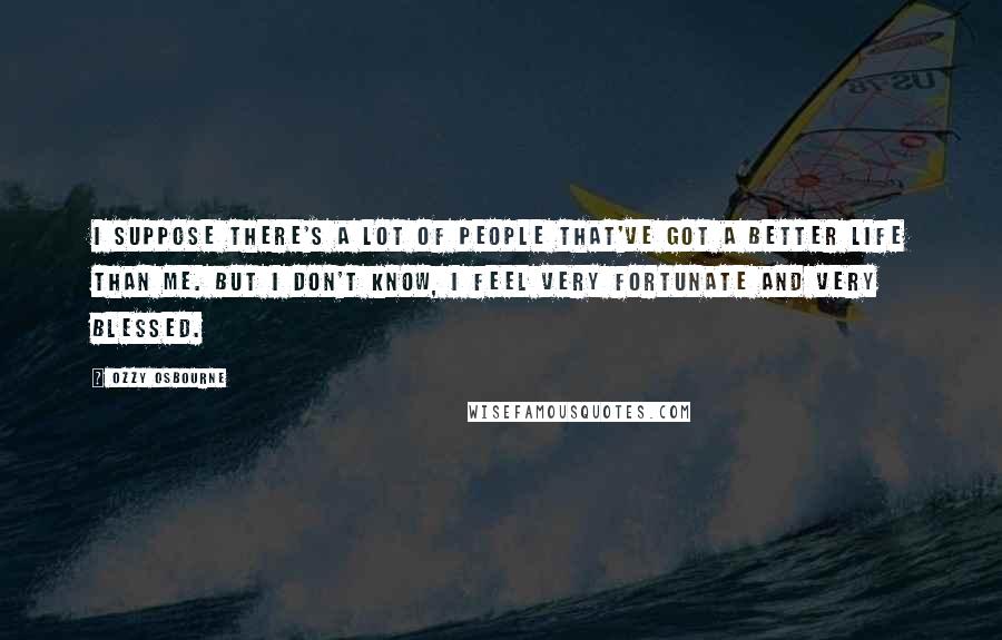 Ozzy Osbourne Quotes: I suppose there's a lot of people that've got a better life than me. But I don't know, I feel very fortunate and very blessed.