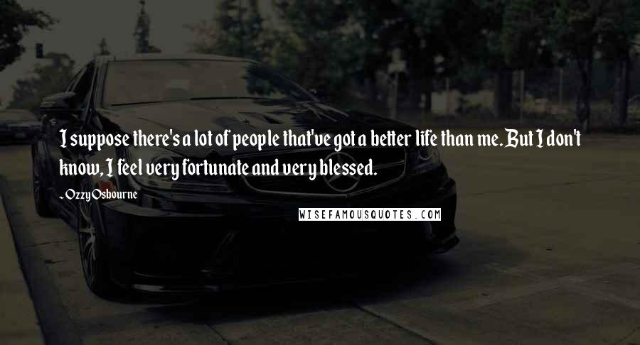 Ozzy Osbourne Quotes: I suppose there's a lot of people that've got a better life than me. But I don't know, I feel very fortunate and very blessed.